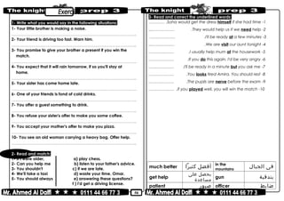 50
1- Write what you would say in the following situations:
1- Your little brother is making a noise.
………………………………………………………………..……………………………………..
2- Your friend is driving too fast. Warn him.
………………………………………………………………..……………………………………..
3- You promise to give your brother a present if you win the
match.
………………………………………………………………..……………………………………..
4- You expect that it will rain tomorrow, if so you'll stay at
home.
………………………………………………………………..……………………………………..
5- Your sister has come home late.
………………………………………………………………..……………………………………..
6- One of your friends is fond of cold drinks.
………………………………………………………………..……………………………………..
7- You offer a guest something to drink.
………………………………………………………………..……………………………………..
8- You refuse your sister's offer to make you some coffee.
………………………………………………………………..……………………………………..
9- You accept your mother's offer to make you pizza.
………………………………………………………………..……………………………………..
10- You see an old woman carrying a heavy bag. Offer help.
………………………………………………………………..……………………………………..
2- Read and match:
1- If I were older, a) play chess.
2- Can you help me b) listen to your father's advice.
3- You shouldn't c) if we are late.
4- We'll take a taxi d) waste your time, Omar.
5- You should always e) answering these questions?
f ) I'd get a driving license.
3- Read and correct the underlined words:
1-Soha would get the dress himself if she had time………… .
2-They would help us if we need help.....…………… .
3-I'll be ready at a few minutes.……………… .
4-We are visit our aunt tonight....….………… .
5-I usually help mum at the housework.……………… .
6-If you do this again, I'd be very angry.……………… .
7-I'll be ready in a minute but you ask me.……………… .
8-You looks tired Amira. You should rest.……………… .
9-The pupils are nerve before the exam.……………… .
10-if you played well, you will win the match.……………… .
much better ‫أفضل‬‫كثيرا‬ in the
mountains
‫فى‬‫الجبال‬
get help
‫يحصل‬‫على‬
‫مساعدة‬
gun ‫بندقية‬
patient ‫صبور‬ officer ‫ضابط‬
 