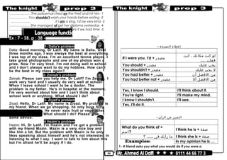50
1-The policeman fired on the thief and hit him………….…… .
2-You shouldn't wash your hands before eating..…………… .
3-If I am a king, I'd be very kind.……………… .
4-She managed of get her diploma yesterday...….………… .
5-We will fly to Paris if we had time.……………… .
Ex : 7 - SB. p : 38 -
1- Dalia's problem
Dalia: Good morning, Dr Latif. My name is Dalia. Until
three months ago, I was always the best at everything.
I was top of my class. I’m an excellent tennis player. I
take great photographs and one of my photos won a
prize. Now I’m very tired. I’m not doing well in school
and I don’t always want to do my hobbies. How can I
be the best in my class again?
2- Zeinab’s problem
Zeinab: Please can you help me, Dr Latif? I’m Zeinab. I
work very hard and I usually do very well at school.
When I leave school I want to be a doctor. The
problem is my father. He’s in hospital at the moment.
I’m very worried about him and I can’t think about
school work or anything. What should I do?
3- Ziyad’s problem
Ziyad: Hello, Dr Latif. My name is Ziyad. My problem is
my friend. When we go shopping, he only buys fizzy
drinks and sweets. He never eats fruit or vegetables
and he is often ill. What should I do? Please give
some advice.
4 Hazim’s problem
Hazim: Hi, Dr Latif. I’m Hazim and I’ve got a problem
with my friend Mazin. Mazin is a very nice boy and I
like him a lot. But the problem with Mazin is he only
likes speaking about himself and he’s not interested in
listening to what I say. I want to talk to him about this
but I’m afraid he’ll be angry if I do.
Giving advice:
- ‫إعطاء‬‫النصيحة‬
meaningGiving advice
‫لو‬‫كنت‬‫مكانك‬،‫كنت‬
‫فعلت‬.....
If I were you, I'd + ‫مصدر‬
‫يجب‬‫عليك‬You should + ‫مصدر‬
‫ل‬‫يجب‬‫عليك‬You shouldn't + ‫مصدر‬
‫من‬‫الفضل‬‫أن‬You had better + ‫مصدر‬
‫من‬‫الفضل‬‫أل‬You had better not + ‫مصدر‬
Not acceptingAccepting
I'll think about it.Yes, I know I should.
I'll make my mind.You're right.
I'll see.I know I shouldn't.
Yes, I'll do it.
Expressing opinion:
- ‫التعبير‬‫عن‬‫الرأى‬
Expressing opinionAsking for opinion
I think he is + ‫صفة‬
What do you think of +
‫?اسم‬
I think she is + ‫صفة‬‫ما‬‫رأيك‬‫فى‬......‫؟‬
In my opinion he is …
1- A friend asks you what you would do if you were a
 