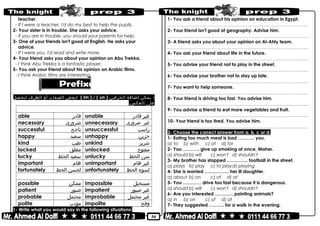 50
teacher.
- If I were a teacher, I'd do my best to help the pupils.
2- Your sister is in trouble. She asks your advice.
- If you are in trouble, you should your parents for help.
3- One of your friends isn't good at English. He asks your
advice.
- If I were you, I'd read and write more.
4- Your friend asks you about your opinion on Abu Trekka.
- I think Abu Trekka is a fantastic player.
5- You ask your friend about his opinion on Arabic films.
- I think Arabic films are interesting.
-‫يمكن‬‫إضافة‬‫الحرفين‬)im ) / ( un(‫لبعض‬‫الصفات‬‫أو‬‫الظرف‬‫لنحصل‬
‫على‬.‫العكس‬
)un(
able ‫قادر‬ unable ‫غير‬‫قادر‬
necessary ‫ضرورى‬ unnecessary ‫غير‬‫ضرورى‬
successful ‫ناجح‬ unsuccessful ‫راسب‬
happy ‫سعيد‬ unhappy ‫حزين‬
kind ‫طيب‬ unkind ‫شرير‬
locked ‫مغلق‬ unlocked ‫مفتوح‬
lucky ‫سعيد‬‫الحظ‬ unlucky ‫سئ‬‫الحظ‬
important ‫هام‬ unimportant ‫غير‬‫هام‬
fortunately ‫لحسن‬‫الحظ‬ unfortunately ‫لسوء‬‫الحظ‬
)im(
possible ‫ممكن‬ impossible ‫مستحيل‬
patient ‫صبور‬ impatient ‫غير‬‫صبور‬
probable ‫محتمل‬ improbable ‫غير‬‫محتمل‬
polite ‫مؤدب‬ impolite ‫وقح‬
1- Write what you would say in the following situations:
1- You ask a friend about his opinion on education in Egypt.
………………………………………………………………..……………………………………..
2- Your friend isn't good at geography. Advise him.
………………………………………………………………..……………………………………..
3- A friend asks you about your opinion on Al-Ahly team.
………………………………………………………………..……………………………………..
4- You ask your friend about life in the future.
………………………………………………………………..……………………………………..
5- You advise your friend not to play in the street.
………………………………………………………………..……………………………………..
6- You advise your brother not to stay up late.
………………………………………………………………..……………………………………..
7- You want to help someone.
………………………………………………………………..……………………………………..
8- Your friend is driving too fast. You advise him.
………………………………………………………………..……………………………………..
9- You advise a friend to eat more vegetables and fruit.
………………………………………………………………..……………………………………..
10- Your friend is too tired. You advise him.
………………………………………………………………..……………………………………..
2- Choose the correct answer from a, b, c or d:
1- Eating too much meat is bad ……….. you.
a) to b) with c) at d) for
2- You ……….. give up smoking at once, Maher.
a) should b) will c) won't d) shouldn't
3- My brother has stopped ………….. football in the street.
a) plays b) play c) to playd) playing
4- She is worried ……………. her ill daughter.
a) about b) on c) of d) at
5- You ………… drive too fast because it is dangerous.
a) should b) will c) won't d) shouldn't
6- Are you interested ………… painting animals?
a) in b) on c) of d) at
7- They suggested ………. for a walk in the evening.
 