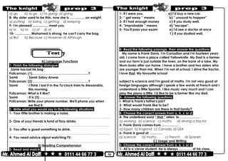 50
a) go b) to go c) to going d) going
8- My sister used to be thin, now she is ………….. on weight.
a) putting b) losing c) getting d) keeping
9- I'm pleased ................. meet you.
a) in b) to c) of d) at
10- ................. Mohamed is strong, he can't carry the bag.
a) But b) Because c) However d) Although
A) Language Functions
1- Finish the following dialogue:
Samir has lost his bag.
Policeman: (1)……………………………….……………?
Samir : Samir Sabry Anwar.
Policeman: (2) ……………………………………………?
Samir : I think I lost it in the 7o'clock train to Alexandria,
this morning.
Policeman: What is it like?
Samir : It is (3) ……………………..…………………
Policeman: Write your phone number. We'll phone you when
we find it.
2- Write what you would say in the following situations:
1- Your little brother is making a noise.
………………………………………………………………..……………………………………..
2- One of your friends is fond of fizzy drinks.
………………………………………………………………..……………………………………..
3- You offer a guest something to drink.
………………………………………………………………..……………………………………..
4- You need advice about watching TV.
………………………………………………………………..……………………………………..
B) Reading Comprehension
3- Read and match:
1- If I were you, a) I'd buy a new car.
2- '' get away '' means b) '' unusual to happen''
3- If I had enough money c) If you study well.
4- ''improbable '' means d) ''escape''.
5- You'll pass your exam e) I'd see a doctor at once
f ) If you studied well.
4- Read the following passage, then answer the questions:
My name is Frank Davis. I'm Canadian and I'm fourteen years
old. I come from a place called Yellowknife. My Dad is a farmer
and our farm is just outside the town, on the bank of a lake. My
Mum looks after our home. I have a brother and two sisters who
are younger than me. When I'm not at school, I drive the tractor.
I love that. My favourite school
subject is science and I'm good at maths. I'm not very good at
foreign languages although I speak a few words of French and I
understand a little Spanish. I like music very much and I can
play the piano a little. I'd like to be a farmer like my dad.
A- Answer the following questions:
I- What is Frank's father's job?
2- What would Frank like to be?
3- How many children are there in that family?
B- Choose the correct answer from a, b, c or d:
4- The underlined word “ that ” refers to ………………. .
a) working b) science c) maths d) driving a tractor
5- Frank Davis comes from ……………
a) Egypt b) England c) Canada d) USA
6- Frank is good at …………
a) science b) maths c) French d) Spanish
C) Usage and Writing
5- Choose the correct answer from a, b, c or d:
1- Ali is a clever student. He is always ………… of his class.
 
