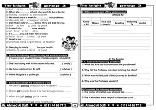 50
a) last b) top c) bottom d) middle
2- When she ………… school, she wants to be a doctor.
a) leaving b) leave c) leaves d) left
3- We meet once a week to ……………. our problems.
a) discussb) talk c) suggest d) take
4- Don't have lots of …….. drinks. They are bad for you.
a) hot b) fizzy c) cold d) good
5- I asked him ………… more sweets.
a) at b) of c) for d) to
6- If I ………. you, I'd meet him at once.
a) have b) am c) was d) were
7- Israel is our ……………. .
a) enemyb) friend c) pen friend d) teacher
8- Sleeping to late is ……….. for your health.
a) better b) useful c) bad d) good
6- Rewrite the following sentences using the words in brackets:
1- If I were you, I wouldn't make mistakes again. ( shouldn't )
………………………………………………………………..……………………………………..
2- She's not doing well in the exams this year. ( badly )
………………………………………………………………..……………………………………..
3- We have advice from Dr Latif. ( advises )
………………………………………………………………..……………………………………..
4- I think Magda is a polite girl. ( opinion )
………………………………………………………………..……………………………………..
7- Read and correct the underlined word:
1- He used to playing chess but now he doesn't. ……………..
2- Maher will travel to Rome if he had enough money. ……...
3- When you get boring, go for a walk. ……………..
4- We have a problem on some neighbours. ……………..
8- Write a paragraph of five sentences on:
Ahmed Ali
name age Character likes dislikes hopes to
Ahme
d Ali
fifteen
nice and
cheerful
Reading
Watching
TV
dentist
……………..………………………..
…………………..………………………………………..………………………..
………………………………………………………………..……………………………………..
………………………………………………………………..……………………………....……..
………………………………………………………………..………………………….…...……..
………………………………………………………………..……………………………………..
………………………………………………………………..……………………………………..
D) The Reader
9-A) Answer the following questions:
1- What did Axel do to understand the parchment?
………………………………………………………………..……………………………………..
2- Why did the Professor ask Axel to bring the atlas?
………………………………………………………………..……………………………………..
3- What was the first part of their journey to Sneffels?
………………………………………………………………..……………………………………..
4- Why was the Professor seasick?
………………………………………………………………..……………………………………..
B) Complete the following sentences:
1- The crater of Sneffels was shaped like …….…
………………………………………………………………..……………………………………..
2- The Icelanders were helpful to them because ….
………………………………………………………………..……………………………………..
 