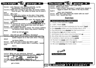 50
( 2 )
Narrator : Later Bassam was waiting patiently, so his
grandmother continued the story.
Grandma: Salah was running to get help. An enemy soldier
fired his gun. The bullet hit Salah but he wasn’t
hurt.
Bassam : Why not?
Grandma: The bullet hit a button on his shirt. If the bullet
hadn’t hit the button, it would have killed him.
( 3 )
Grandma: The bullet knocked Salah over. He stayed on the
ground.
Bassam : Why?
Grandma: He wanted the enemy to think he was dead. If he
had moved, they would have shot him again.
Bassam : What happened next?
Grandma: Our soldiers started to shoot. The enemy soldiers
hid behind rocks. When they weren’t looking,
Salah
stood up and got away.
( 4 )
Bassam : How did you get the button, Grandma?
Grandma: Salah gave it to me when I was a little girl. The
button helped me to feel safe when I thought
about
my brave father.
Bassam : Have you had it since you were a girl?
Grandma: Yes. If I hadn’t looked after it carefully, I would
have
lost it.
Ex : 1 - SB. p : 41 -
Hesham: What are you watching, Ahmed?
Ahmed : A video of Egypt when they won the African
Nations
Cup.
Hesham: Yes, it was fantastic, wasn’t it?
Ahmed : I would have seen the match at the stadium if I
had
got a ticket.
Hesham: I wanted to watch it but I was away.
Ahmed : Where were you?
Hesham: I was in India, remember? I would have stayed in
Egypt to watch the match if the trip to India
hadn’t
been very important.
Ahmed : Why don’t you watch the match with me now?
Hesham: Yes, I would like that!
1- Read and correct the underlined word:
1- " move " is the opposite of stand. ..…..…………
2- " calm " means quite. ..…..…………
3- He had a bad accident yesterday but he wasn't heart.…..
4- Our cowardly soldiers won the October War in 1973. ….…..
5- The policeman man shouted the thief and hit him. ....…..…
6- All Egyptians fall safe in their country. ..…..…………
7- Amir broke his arm when a bus knocked him up. ..…..……..
8- We all like Sally because she is impatient. ..…..…………
9- In football, a team wins by scoring points. ..…..…………
10- This term I've made well in the exams. ..…..…………
11- They were pleased when they lost the match. ..…..………
12- We want watching the match, Dad. ..…..…………
If
-The third Condition:
-‫يعبر‬‫عن‬‫شئ‬‫مستحيل‬‫الحدوث‬‫لن‬‫عكس‬‫هذا‬‫الشئ‬‫قد‬‫حدث‬.
 