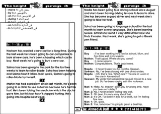 50
- move to ‫ينتقل‬‫إلى‬
- by bus ‫بالتوبيس‬
- on the bus ‫فى‬‫التوبيس‬
- during + ‫اسم‬‫أثناء‬
- in bed ‫فى‬‫الفراش‬
- on holiday ‫فى‬‫اجازة‬
- in hospital ‫فى‬‫المستشفى‬
Ex : 1 - SB. p : 18 -
( 1 )
Hesham has wanted a new car for a long time. During
the last week he’s been going to car companies to
look at new cars. He’s been choosing which car to
buy. Next week he’s going to buy a new car.
( 2 )
Salma has been going to the park for the last two
weeks to learn to roller-blade. Soha has been helping
and Salma hasn’t fallen. Next week, Salma’s going to
roller-blade by herself.
( 3 )
Maher has had a problem since last month. He’s been
going to a clinic to see a doctor because he’s hurt his
foot. He’s been taking the medicine which the doctor
gave him, but his foot hasn’t stopped hurting. He’s
going into hospital next week.
( 4 )
Nadia has been going to a driving school since August
and she’s been having driving lessons to learn to drive.
She has become a good driver and next week she’s
going to take her test.
( 5 )
Soha has been going to language school for the last
month to learn a new language. She’s been learning
Greek. At first she found it very difficult but now she
finds it easier. Next week, she’s going to get a Greek
pen friend.
Ex : 1 - WB. p : 12 -
( 1 )
Boy : I’ve been working very hard at school, Mum, and
I’ve done well in my exams.
Mother: That’s good. Where did you come?
Boy : I came second.
Mother: Congratulations. That’s good news.
( 2 )
Magda : I haven’t seen you for months, Sawsan.
Sawsan: No, I’ve been staying with one of my uncles.
Magda : Oh, that’s nice. Which one? The one in Luxor or
the one in Alexandria?
Sawsan: My uncle from Alexandria has just moved to a new
job. So I’ve been staying with him in Aswan.
( 3 )
Man 1: Hello, Ali. I haven’t seen you for a long time. Have
you been on holiday?
Man 2: No, I haven’t been feeling very well.
Man 1: Oh dear. I’m very sorry about that.
Man 2: It’s OK. I’ve been in bed for a week, but I’m feeling
fine now.
Man 1: Oh, good.
Man 2: Yes, tomorrow I’m going to go on a boat trip.
 