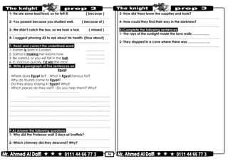 50
1- He ate some bad food, so he felt ill. ( because )
………………………………………………………………..……………………………………..
2- You passed because you studied well. ( because of )
………………………………………………………………..……………………………………..
3- We didn't catch the bus, so we took a taxi. ( missed )
………………………………………………………………..……………………………………..
4- I suggest phoning Ali to ask about his health. (How about)
………………………………………………………………..……………………………………..
7- Read and correct the underlined word:
1- Karam is born in London. ……………..
2- Salma is making her exams now. ……………..
3- Be careful, or you will fall in the hall. ……………..
4- If I had run quickly, I'd win the race. ……………..
8- Write a paragraph of five sentences on:
Egypt
- Where does Egypt lie? - What is Egypt famous for?
- Why do tourists come to Egypt?
- Do they enjoy staying in Egypt? Why?
- Which places do they visit? - Do you help them? Why?
……………..………………………..
…………………..………………………………………..………………………..
………………………………………………………………..……………………………………..
………………………………………………………………..……………………………....……..
………………………………………………………………..………………………….…...……..
………………………………………………………………..……………………………………..
………………………………………………………………..……………………………………..
………………………………………………………………..……………………………………..
9-A) Answer the following questions:
1- Why did the Professor wait 3 days at Sneffels?
………………………………………………………………..……………………………………..
2- Which chimney did they descend? Why?
………………………………………………………………..……………………………………..
3- How did Hans lower the supplies and tools?
………………………………………………………………..……………………………………..
4- How could they find their way in the darkness?
………………………………………………………………..……………………………………..
B) Complete the following sentences:
1- The rays of the sunlight made the lava walls ………….…
………………………………………………………………..……………………………………..
2- They stopped in a cave where there was ………………...
………………………………………………………………..……………………………………..
 