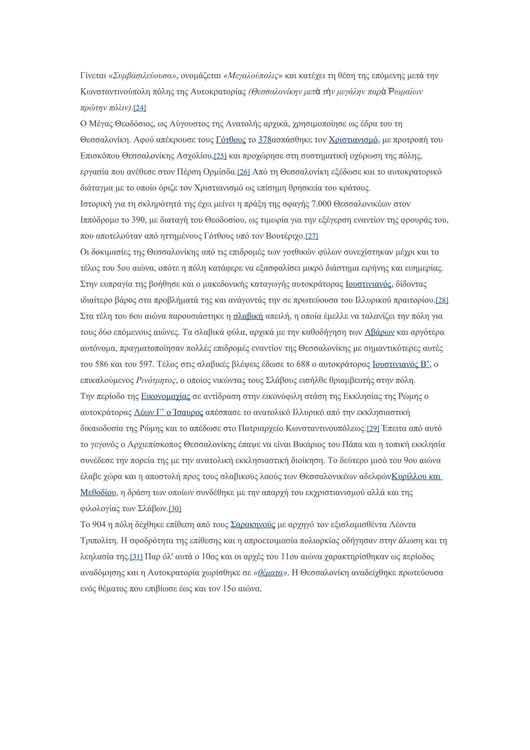Γίνεται «Συμβασιλεύουσα», ονομάζεται «Μεγαλούπολις» και κατέχει τη θέση της επόμενης μετά την
Κωνσταντινούπολη πόλης της Αυτοκρατορίας (Θεσσαλονίκην μετ τ ν μεγάλην παρ ωμαίωνὰ ὴ ὰ Ῥ
πρώτην πόλιν).[24]
Ο Μέγας Θεοδόσιος, ως Αύγουστος της Ανατολής αρχικά, χρησιμοποίησε ως έδρα του τη
Θεσσαλονίκη. Αφού απέκρουσε τους Γότθους το 378ασπάσθηκε τον Χριστιανισμό, με προτροπή του
Επισκόπου Θεσσαλονίκης Ασχολίου,[25] και προχώρησε στη συστηματική οχύρωση της πόλης,
εργασία που ανέθεσε στον Πέρση Ορμίσδα.[26] Από τη Θεσσαλονίκη εξέδωσε και το αυτοκρατορικό
διάταγμα με το οποίο όριζε τον Χριστιανισμό ως επίσημη θρησκεία του κράτους.
Ιστορική για τη σκληρότητά της έχει μείνει η πράξη της σφαγής 7.000 Θεσσαλονικέων στον
Ιππόδρομο το 390, με διαταγή του Θεοδοσίου, ως τιμωρία για την εξέγερση εναντίον της φρουράς του,
που αποτελούταν από ηττημένους Γότθους υπό τον Βουτέριχο.[27]
Οι δοκιμασίες της Θεσσαλονίκης από τις επιδρομές των γοτθικών φύλων συνεχίστηκαν μέχρι και το
τέλος του 5ου αιώνα, οπότε η πόλη κατάφερε να εξασφαλίσει μικρό διάστημα ειρήνης και ευημερίας.
Στην ευπραγία της βοήθησε και ο μακεδονικής καταγωγής αυτοκράτορας Ιουστινιανός, δίδοντας
ιδιαίτερο βάρος στα προβλήματά της και ανάγοντάς την σε πρωτεύουσα του Ιλλυρικού πραιτορίου.[28]
Στα τέλη του 6ου αιώνα παρουσιάστηκε η σλαβική απειλή, η οποία έμελλε να ταλανίζει την πόλη για
τους δύο επόμενους αιώνες. Τα σλαβικά φύλα, αρχικά με την καθοδήγηση των Αβάρων και αργότερα
αυτόνομα, πραγματοποίησαν πολλές επιδρομές εναντίον της Θεσσαλονίκης με σημαντικότερες αυτές
του 586 και του 597. Τέλος στις σλαβικές βλέψεις έδωσε το 688 ο αυτοκράτορας Ιουστινιανός Β’, ο
επικαλούμενος Ρινότμητος, ο οποίος νικώντας τους Σλάβους εισήλθε θριαμβευτής στην πόλη.
Την περίοδο της Εικονομαχίας σε αντίδραση στην εικονόφιλη στάση της Εκκλησίας της Ρώμης ο
αυτοκράτορας Λέων Γ’ ο Ίσαυρος απέσπασε το ανατολικό Ιλλυρικό από την εκκλησιαστική
δικαιοδοσία της Ρώμης και το απέδωσε στο Πατριαρχείο Κωνσταντινουπόλεως.[29] Έπειτα από αυτό
το γεγονός ο Αρχιεπίσκοπος Θεσσαλονίκης έπαψε να είναι Βικάριος του Πάπα και η τοπική εκκλησία
συνέδεσε την πορεία της με την ανατολική εκκλησιαστική διοίκηση. Το δεύτερο μισό του 9ου αιώνα
έλαβε χώρα και η αποστολή προς τους σλαβικούς λαούς των Θεσσαλονικέων αδελφώνΚυρίλλου και
Μεθοδίου, η δράση των οποίων συνδέθηκε με την απαρχή του εκχριστιανισμού αλλά και της
φιλολογίας των Σλάβων.[30]
Το 904 η πόλη δέχθηκε επίθεση από τους Σαρακηνούς με αρχηγό τον εξισλαμισθέντα Λέοντα
Τριπολίτη. Η σφοδρότητα της επίθεσης και η απροετοιμασία πολιορκίας οδήγησαν στην άλωση και τη
λεηλασία της.[31] Παρ όλ' αυτά ο 10ος και οι αρχές του 11ου αιώνα χαρακτηρίσθηκαν ως περίοδος
αναδόμησης και η Αυτοκρατορία χωρίσθηκε σε «θέματα». Η Θεσσαλονίκη αναδείχθηκε πρωτεύουσα
ενός θέματος που επιβίωσε έως και τον 15ο αιώνα.
 