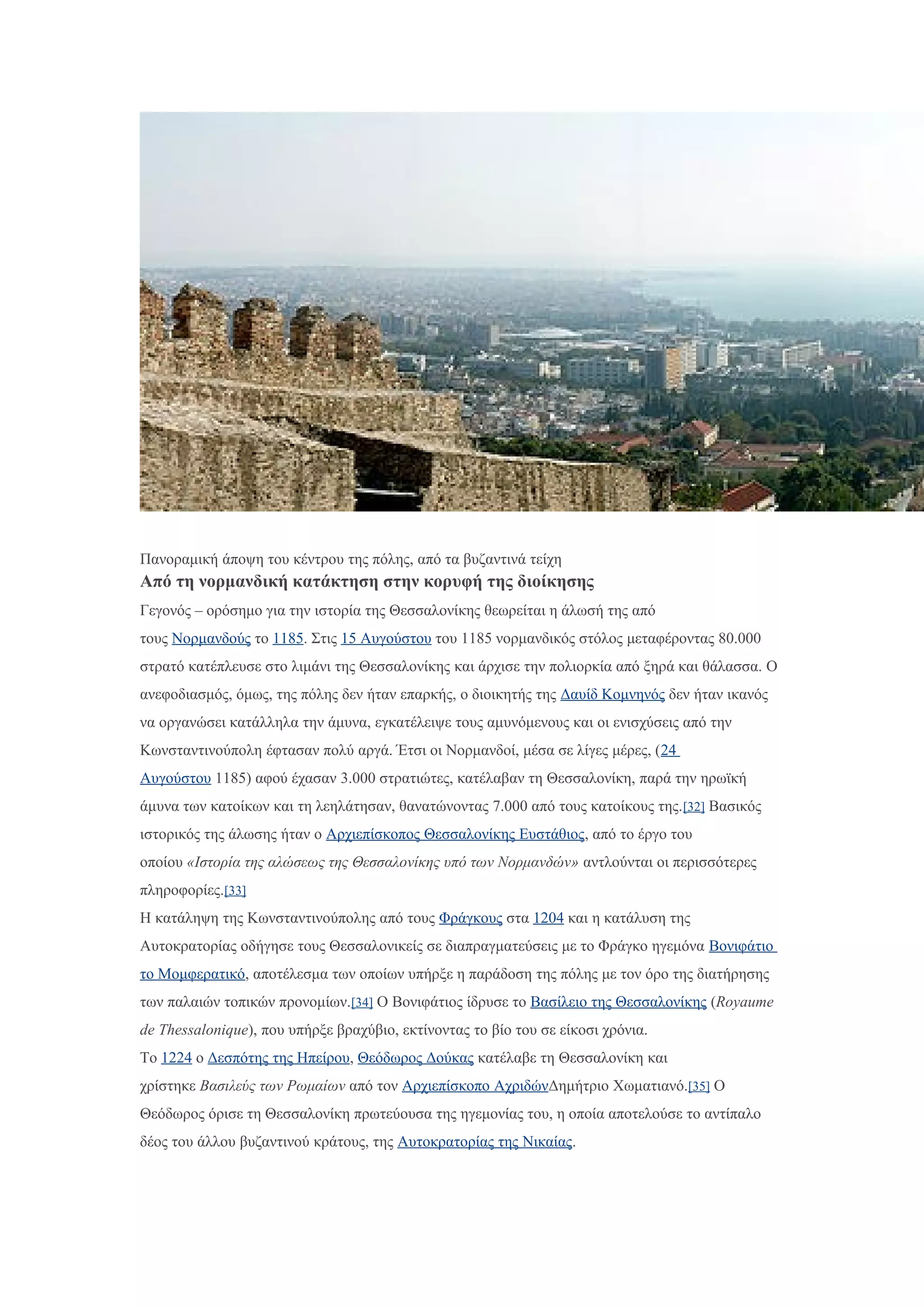 Πανοραμική άποψη του κέντρου της πόλης, από τα βυζαντινά τείχη
Από τη νορμανδική κατάκτηση στην κορυφή της διοίκησης
Γεγονός – ορόσημο για την ιστορία της Θεσσαλονίκης θεωρείται η άλωσή της από
τους Νορμανδούς το 1185. Στις 15 Αυγούστου του 1185 νορμανδικός στόλος μεταφέροντας 80.000
στρατό κατέπλευσε στο λιμάνι της Θεσσαλονίκης και άρχισε την πολιορκία από ξηρά και θάλασσα. Ο
ανεφοδιασμός, όμως, της πόλης δεν ήταν επαρκής, ο διοικητής της Δαυίδ Κομνηνός δεν ήταν ικανός
να οργανώσει κατάλληλα την άμυνα, εγκατέλειψε τους αμυνόμενους και οι ενισχύσεις από την
Κωνσταντινούπολη έφτασαν πολύ αργά. Έτσι οι Νορμανδοί, μέσα σε λίγες μέρες, (24
Αυγούστου 1185) αφού έχασαν 3.000 στρατιώτες, κατέλαβαν τη Θεσσαλονίκη, παρά την ηρωϊκή
άμυνα των κατοίκων και τη λεηλάτησαν, θανατώνοντας 7.000 από τους κατοίκους της.[32] Βασικός
ιστορικός της άλωσης ήταν ο Αρχιεπίσκοπος Θεσσαλονίκης Ευστάθιος, από το έργο του
οποίου «Ιστορία της αλώσεως της Θεσσαλονίκης υπό των Νορμανδών» αντλούνται οι περισσότερες
πληροφορίες.[33]
Η κατάληψη της Κωνσταντινούπολης από τους Φράγκους στα 1204 και η κατάλυση της
Αυτοκρατορίας οδήγησε τους Θεσσαλονικείς σε διαπραγματεύσεις με το Φράγκο ηγεμόνα Βονιφάτιο
το Μομφερατικό, αποτέλεσμα των οποίων υπήρξε η παράδοση της πόλης με τον όρο της διατήρησης
των παλαιών τοπικών προνομίων.[34] Ο Βονιφάτιος ίδρυσε το Βασίλειο της Θεσσαλονίκης (Royaume
de Thessalonique), που υπήρξε βραχύβιο, εκτίνοντας το βίο του σε είκοσι χρόνια.
Το 1224 ο Δεσπότης της Ηπείρου, Θεόδωρος Δούκας κατέλαβε τη Θεσσαλονίκη και
χρίστηκε Βασιλεύς των Ρωμαίων από τον Αρχιεπίσκοπο ΑχριδώνΔημήτριο Χωματιανό.[35] Ο
Θεόδωρος όρισε τη Θεσσαλονίκη πρωτεύουσα της ηγεμονίας του, η οποία αποτελούσε το αντίπαλο
δέος του άλλου βυζαντινού κράτους, της Αυτοκρατορίας της Νικαίας.
 