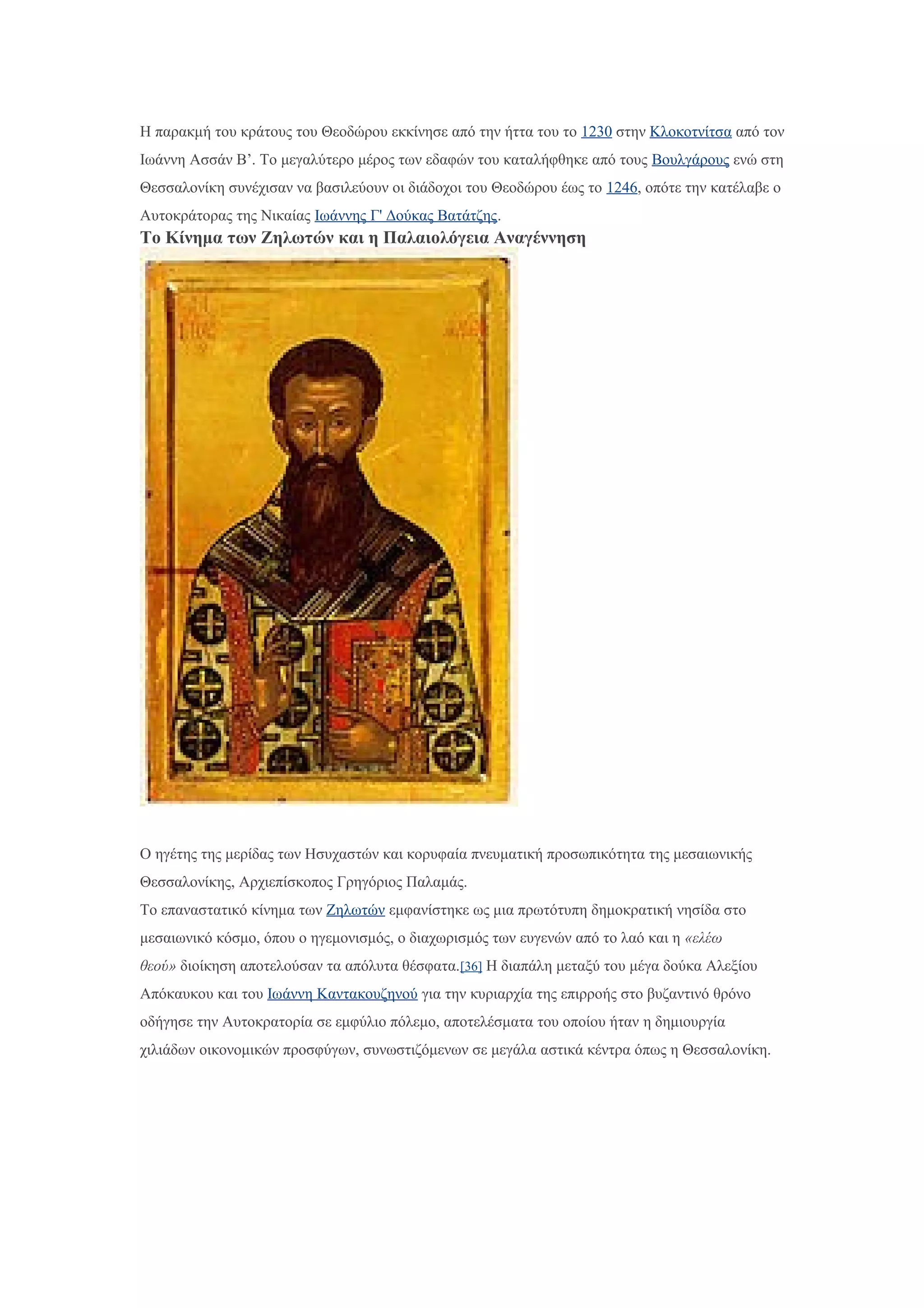 Η παρακμή του κράτους του Θεοδώρου εκκίνησε από την ήττα του το 1230 στην Κλοκοτνίτσα από τον
Ιωάννη Ασσάν Β’. Το μεγαλύτερο μέρος των εδαφών του καταλήφθηκε από τους Βουλγάρους ενώ στη
Θεσσαλονίκη συνέχισαν να βασιλεύουν οι διάδοχοι του Θεοδώρου έως το 1246, οπότε την κατέλαβε ο
Αυτοκράτορας της Νικαίας Ιωάννης Γ' Δούκας Βατάτζης.
Το Κίνημα των Ζηλωτών και η Παλαιολόγεια Αναγέννηση
Ο ηγέτης της μερίδας των Ησυχαστών και κορυφαία πνευματική προσωπικότητα της μεσαιωνικής
Θεσσαλονίκης, Αρχιεπίσκοπος Γρηγόριος Παλαμάς.
Το επαναστατικό κίνημα των Ζηλωτών εμφανίστηκε ως μια πρωτότυπη δημοκρατική νησίδα στο
μεσαιωνικό κόσμο, όπου ο ηγεμονισμός, ο διαχωρισμός των ευγενών από το λαό και η «ελέω
θεού» διοίκηση αποτελούσαν τα απόλυτα θέσφατα.[36] Η διαπάλη μεταξύ του μέγα δούκα Αλεξίου
Απόκαυκου και του Ιωάννη Καντακουζηνού για την κυριαρχία της επιρροής στο βυζαντινό θρόνο
οδήγησε την Αυτοκρατορία σε εμφύλιο πόλεμο, αποτελέσματα του οποίου ήταν η δημιουργία
χιλιάδων οικονομικών προσφύγων, συνωστιζόμενων σε μεγάλα αστικά κέντρα όπως η Θεσσαλονίκη.
 