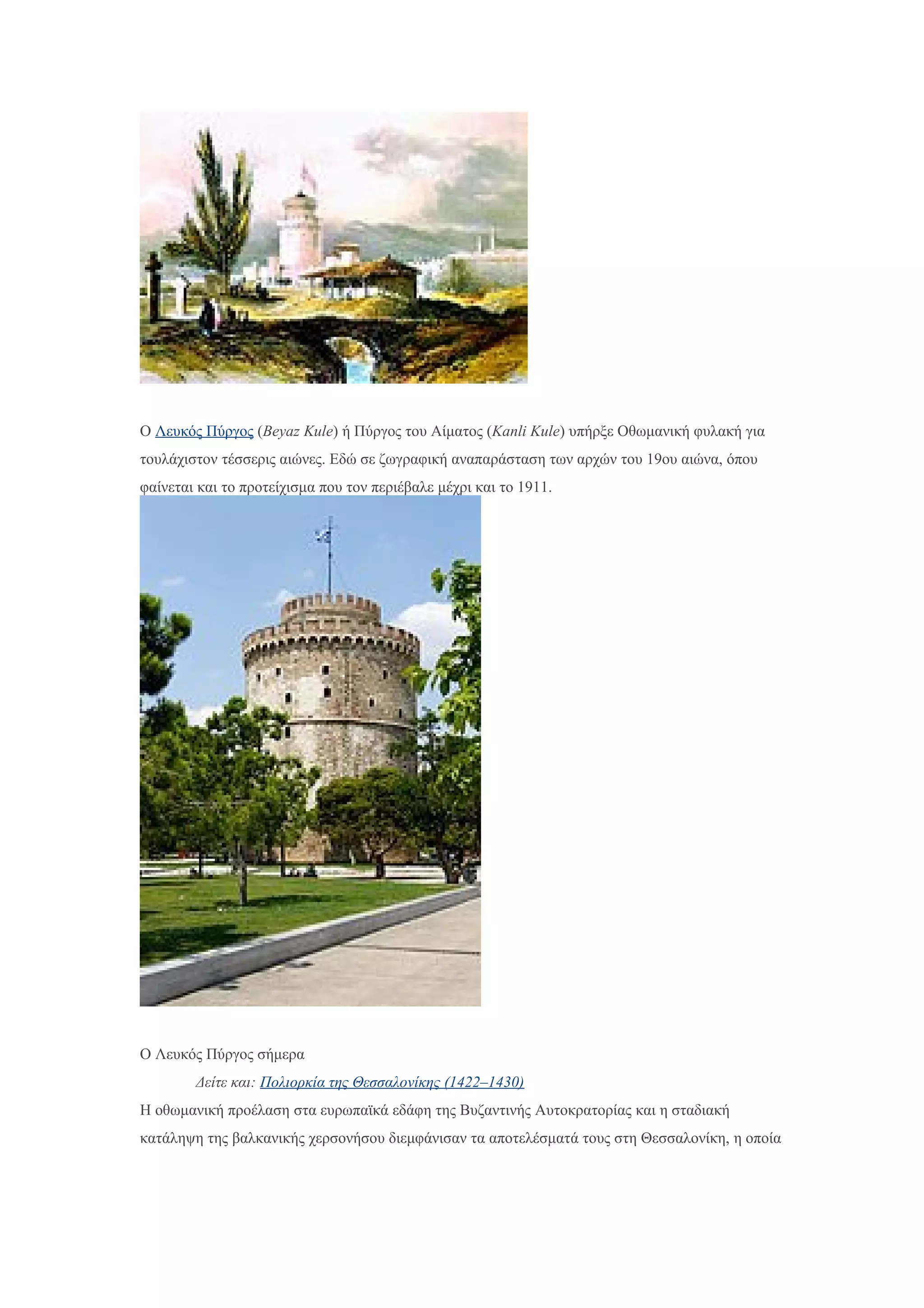 Ο Λευκός Πύργος (Beyaz Kule) ή Πύργος του Αίματος (Kanli Kule) υπήρξε Οθωμανική φυλακή για
τουλάχιστον τέσσερις αιώνες. Εδώ σε ζωγραφική αναπαράσταση των αρχών του 19ου αιώνα, όπου
φαίνεται και το προτείχισμα που τον περιέβαλε μέχρι και το 1911.
Ο Λευκός Πύργος σήμερα
Δείτε και: Πολιορκία της Θεσσαλονίκης (1422–1430)
Η οθωμανική προέλαση στα ευρωπαϊκά εδάφη της Βυζαντινής Αυτοκρατορίας και η σταδιακή
κατάληψη της βαλκανικής χερσονήσου διεμφάνισαν τα αποτελέσματά τους στη Θεσσαλονίκη, η οποία
 