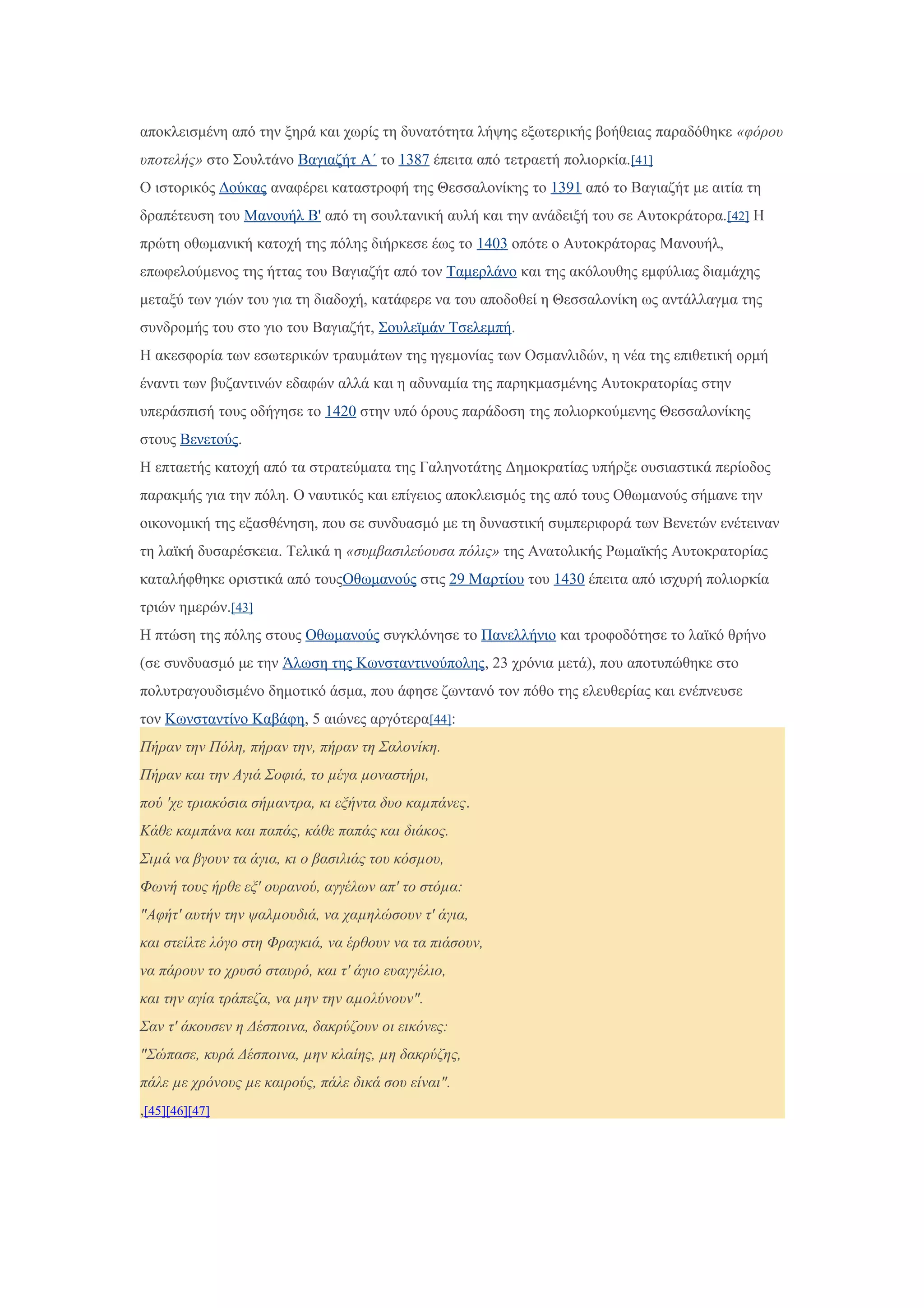 αποκλεισμένη από την ξηρά και χωρίς τη δυνατότητα λήψης εξωτερικής βοήθειας παραδόθηκε «φόρου
υποτελής» στο Σουλτάνο Βαγιαζήτ Α΄ το 1387 έπειτα από τετραετή πολιορκία.[41]
Ο ιστορικός Δούκας αναφέρει καταστροφή της Θεσσαλονίκης το 1391 από το Βαγιαζήτ με αιτία τη
δραπέτευση του Μανουήλ Β' από τη σουλτανική αυλή και την ανάδειξή του σε Αυτοκράτορα.[42] Η
πρώτη οθωμανική κατοχή της πόλης διήρκεσε έως το 1403 οπότε ο Αυτοκράτορας Μανουήλ,
επωφελούμενος της ήττας του Βαγιαζήτ από τον Ταμερλάνο και της ακόλουθης εμφύλιας διαμάχης
μεταξύ των γιών του για τη διαδοχή, κατάφερε να του αποδοθεί η Θεσσαλονίκη ως αντάλλαγμα της
συνδρομής του στο γιο του Βαγιαζήτ, Σουλεϊμάν Τσελεμπή.
Η ακεσφορία των εσωτερικών τραυμάτων της ηγεμονίας των Οσμανλιδών, η νέα της επιθετική ορμή
έναντι των βυζαντινών εδαφών αλλά και η αδυναμία της παρηκμασμένης Αυτοκρατορίας στην
υπεράσπισή τους οδήγησε το 1420 στην υπό όρους παράδοση της πολιορκούμενης Θεσσαλονίκης
στους Βενετούς.
Η επταετής κατοχή από τα στρατεύματα της Γαληνοτάτης Δημοκρατίας υπήρξε ουσιαστικά περίοδος
παρακμής για την πόλη. Ο ναυτικός και επίγειος αποκλεισμός της από τους Οθωμανούς σήμανε την
οικονομική της εξασθένηση, που σε συνδυασμό με τη δυναστική συμπεριφορά των Βενετών ενέτειναν
τη λαϊκή δυσαρέσκεια. Τελικά η «συμβασιλεύουσα πόλις» της Ανατολικής Ρωμαϊκής Αυτοκρατορίας
καταλήφθηκε οριστικά από τουςΟθωμανούς στις 29 Μαρτίου του 1430 έπειτα από ισχυρή πολιορκία
τριών ημερών.[43]
Η πτώση της πόλης στους Οθωμανούς συγκλόνησε το Πανελλήνιο και τροφοδότησε το λαϊκό θρήνο
(σε συνδυασμό με την Άλωση της Κωνσταντινούπολης, 23 χρόνια μετά), που αποτυπώθηκε στο
πολυτραγουδισμένο δημοτικό άσμα, που άφησε ζωντανό τον πόθο της ελευθερίας και ενέπνευσε
τον Κωνσταντίνο Καβάφη, 5 αιώνες αργότερα[44]:
Πήραν την Πόλη, πήραν την, πήραν τη Σαλονίκη.
Πήραν και την Αγιά Σοφιά, το µέγα µοναστήρι,
πού 'χε τριακόσια σήµαντρα, κι εξήντα δυο καµπάνες.
Κάθε καµπάνα και παπάς, κάθε παπάς και διάκος.
Σιµά να βγουν τα άγια, κι ο βασιλιάς του κόσµου,
Φωνή τους ήρθε εξ' ουρανού, αγγέλων απ' το στόµα:
"Αφήτ' αυτήν την ψαλµουδιά, να χαµηλώσουν τ' άγια,
και στείλτε λόγο στη Φραγκιά, να έρθουν να τα πιάσουν,
να πάρουν το χρυσό σταυρό, και τ' άγιο ευαγγέλιο,
και την αγία τράπεζα, να µην την αµολύνουν".
Σαν τ' άκουσεν η Δέσποινα, δακρύζουν οι εικόνες:
"Σώπασε, κυρά Δέσποινα, µην κλαίης, µη δακρύζης,
πάλε µε χρόνους µε καιρούς, πάλε δικά σου είναι".
,[45][46][47]
 