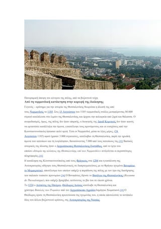 Πανοραμική άποψη του κέντρου της πόλης, από τα βυζαντινά τείχη
Από τη νορμανδική κατάκτηση στην κορυφή της διοίκησης
Γεγονός – ορόσημο για την ιστορία της Θεσσαλονίκης θεωρείται η άλωσή της από
τους Νορμανδούς το 1185. Στις 15 Αυγούστου του 1185 νορμανδικός στόλος μεταφέροντας 80.000
στρατό κατέπλευσε στο λιμάνι της Θεσσαλονίκης και άρχισε την πολιορκία από ξηρά και θάλασσα. Ο
ανεφοδιασμός, όμως, της πόλης δεν ήταν επαρκής, ο διοικητής της Δαυίδ Κομνηνός δεν ήταν ικανός
να οργανώσει κατάλληλα την άμυνα, εγκατέλειψε τους αμυνόμενους και οι ενισχύσεις από την
Κωνσταντινούπολη έφτασαν πολύ αργά. Έτσι οι Νορμανδοί, μέσα σε λίγες μέρες, (24
Αυγούστου 1185) αφού έχασαν 3.000 στρατιώτες, κατέλαβαν τη Θεσσαλονίκη, παρά την ηρωϊκή
άμυνα των κατοίκων και τη λεηλάτησαν, θανατώνοντας 7.000 από τους κατοίκους της.[32] Βασικός
ιστορικός της άλωσης ήταν ο Αρχιεπίσκοπος Θεσσαλονίκης Ευστάθιος, από το έργο του
οποίου «Ιστορία της αλώσεως της Θεσσαλονίκης υπό των Νορμανδών» αντλούνται οι περισσότερες
πληροφορίες.[33]
Η κατάληψη της Κωνσταντινούπολης από τους Φράγκους στα 1204 και η κατάλυση της
Αυτοκρατορίας οδήγησε τους Θεσσαλονικείς σε διαπραγματεύσεις με το Φράγκο ηγεμόνα Βονιφάτιο
το Μομφερατικό, αποτέλεσμα των οποίων υπήρξε η παράδοση της πόλης με τον όρο της διατήρησης
των παλαιών τοπικών προνομίων.[34] Ο Βονιφάτιος ίδρυσε το Βασίλειο της Θεσσαλονίκης (Royaume
de Thessalonique), που υπήρξε βραχύβιο, εκτίνοντας το βίο του σε είκοσι χρόνια.
Το 1224 ο Δεσπότης της Ηπείρου, Θεόδωρος Δούκας κατέλαβε τη Θεσσαλονίκη και
χρίστηκε Βασιλεύς των Ρωμαίων από τον Αρχιεπίσκοπο ΑχριδώνΔημήτριο Χωματιανό.[35] Ο
Θεόδωρος όρισε τη Θεσσαλονίκη πρωτεύουσα της ηγεμονίας του, η οποία αποτελούσε το αντίπαλο
δέος του άλλου βυζαντινού κράτους, της Αυτοκρατορίας της Νικαίας.
 