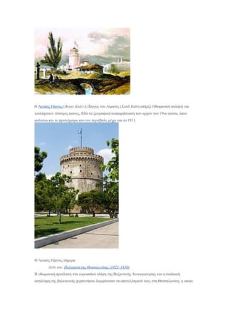 Ο Λευκός Πύργος (Beyaz Kule) ή Πύργος του Αίματος (Kanli Kule) υπήρξε Οθωμανική φυλακή για
τουλάχιστον τέσσερις αιώνες. Εδώ σε ζωγραφική αναπαράσταση των αρχών του 19ου αιώνα, όπου
φαίνεται και το προτείχισμα που τον περιέβαλε μέχρι και το 1911.
Ο Λευκός Πύργος σήμερα
Δείτε και: Πολιορκία της Θεσσαλονίκης (1422–1430)
Η οθωμανική προέλαση στα ευρωπαϊκά εδάφη της Βυζαντινής Αυτοκρατορίας και η σταδιακή
κατάληψη της βαλκανικής χερσονήσου διεμφάνισαν τα αποτελέσματά τους στη Θεσσαλονίκη, η οποία
 