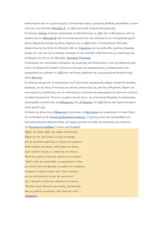 αποκλεισμένη από την ξηρά και χωρίς τη δυνατότητα λήψης εξωτερικής βοήθειας παραδόθηκε «φόρου
υποτελής» στο Σουλτάνο Βαγιαζήτ Α΄ το 1387 έπειτα από τετραετή πολιορκία.[41]
Ο ιστορικός Δούκας αναφέρει καταστροφή της Θεσσαλονίκης το 1391 από το Βαγιαζήτ με αιτία τη
δραπέτευση του Μανουήλ Β' από τη σουλτανική αυλή και την ανάδειξή του σε Αυτοκράτορα.[42] Η
πρώτη οθωμανική κατοχή της πόλης διήρκεσε έως το 1403 οπότε ο Αυτοκράτορας Μανουήλ,
επωφελούμενος της ήττας του Βαγιαζήτ από τον Ταμερλάνο και της ακόλουθης εμφύλιας διαμάχης
μεταξύ των γιών του για τη διαδοχή, κατάφερε να του αποδοθεί η Θεσσαλονίκη ως αντάλλαγμα της
συνδρομής του στο γιο του Βαγιαζήτ, Σουλεϊμάν Τσελεμπή.
Η ακεσφορία των εσωτερικών τραυμάτων της ηγεμονίας των Οσμανλιδών, η νέα της επιθετική ορμή
έναντι των βυζαντινών εδαφών αλλά και η αδυναμία της παρηκμασμένης Αυτοκρατορίας στην
υπεράσπισή τους οδήγησε το 1420 στην υπό όρους παράδοση της πολιορκούμενης Θεσσαλονίκης
στους Βενετούς.
Η επταετής κατοχή από τα στρατεύματα της Γαληνοτάτης Δημοκρατίας υπήρξε ουσιαστικά περίοδος
παρακμής για την πόλη. Ο ναυτικός και επίγειος αποκλεισμός της από τους Οθωμανούς σήμανε την
οικονομική της εξασθένηση, που σε συνδυασμό με τη δυναστική συμπεριφορά των Βενετών ενέτειναν
τη λαϊκή δυσαρέσκεια. Τελικά η «συμβασιλεύουσα πόλις» της Ανατολικής Ρωμαϊκής Αυτοκρατορίας
καταλήφθηκε οριστικά από τουςΟθωμανούς στις 29 Μαρτίου του 1430 έπειτα από ισχυρή πολιορκία
τριών ημερών.[43]
Η πτώση της πόλης στους Οθωμανούς συγκλόνησε το Πανελλήνιο και τροφοδότησε το λαϊκό θρήνο
(σε συνδυασμό με την Άλωση της Κωνσταντινούπολης, 23 χρόνια μετά), που αποτυπώθηκε στο
πολυτραγουδισμένο δημοτικό άσμα, που άφησε ζωντανό τον πόθο της ελευθερίας και ενέπνευσε
τον Κωνσταντίνο Καβάφη, 5 αιώνες αργότερα[44]:
Πήραν την Πόλη, πήραν την, πήραν τη Σαλονίκη.
Πήραν και την Αγιά Σοφιά, το µέγα µοναστήρι,
πού 'χε τριακόσια σήµαντρα, κι εξήντα δυο καµπάνες.
Κάθε καµπάνα και παπάς, κάθε παπάς και διάκος.
Σιµά να βγουν τα άγια, κι ο βασιλιάς του κόσµου,
Φωνή τους ήρθε εξ' ουρανού, αγγέλων απ' το στόµα:
"Αφήτ' αυτήν την ψαλµουδιά, να χαµηλώσουν τ' άγια,
και στείλτε λόγο στη Φραγκιά, να έρθουν να τα πιάσουν,
να πάρουν το χρυσό σταυρό, και τ' άγιο ευαγγέλιο,
και την αγία τράπεζα, να µην την αµολύνουν".
Σαν τ' άκουσεν η Δέσποινα, δακρύζουν οι εικόνες:
"Σώπασε, κυρά Δέσποινα, µην κλαίης, µη δακρύζης,
πάλε µε χρόνους µε καιρούς, πάλε δικά σου είναι".
,[45][46][47]
 