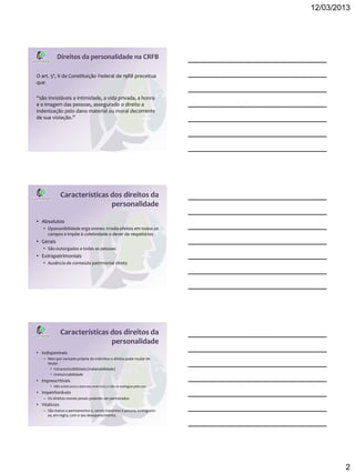 12/03/2013




           Direitos da personalidade na CRFB

O art. 5º, X da Constituição Federal de 1988 preceitua
que

“são invioláveis a intimidade, a vida privada, a honra
e a imagem das pessoas, assegurado o direito a
indenização pelo dano material ou moral decorrente
de sua violação.”




               Características dos direitos da
                               personalidade

• Absolutos
   • Opononibilidade erga omnes: irradia efeitos em todos os
     campos e impõe à coletividade o dever de respeitá-los
• Gerais
   • São outorgados a todas as pessoas
• Extrapatrimoniais
   • Ausência de conteúdo patrimonial direto




               Características dos direitos da
                               personalidade
• Indisponíveis
   – Nem por vontade própria do indivíduo o direito pode mudar de
     titular
       • Intransmissibilidade (inalienabilidade)
       • irrenunciabilidade
• Imprescritíveis
       • Não existe prazo para seu exercício, e não se extingue pelo uso
• Impenhoráveis
   – Os direitos morais jamais poderão ser penhorados
• Vitalícios
   – São inatos e permanentes e, sendo inerentes à pessoa, extinguem-
     se, em regra, com o seu desaparecimento.




                                                                                   2
 
