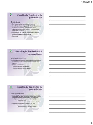 12/03/2013




                 Classificação dos direitos da
                               personalidade

• Direito à vida
   – É o direito mais precioso do ser humano
   – A ordem jurídica assegura o direito à vida de todo e
     qualquer ser humano, antes mesmo de seu
     nascimento, punindo o aborto e protegendo os
     direitos do nascituro
   – Aborto: vide art. 128, I e II, Código Penal (aborto
     terapêutico e aborto sentimental)
   – Eutanásia




           Classificação dos direitos da
                         personalidade
• Direito à integridade física
   – Diz respeito à incolumidade corpórea e intelectual, repelindo-
     se as lesões causadas ao funcionamento normal do corpo
     humano
   – Está em duas vertentes:
       • Direito ao corpo humano vivo
       • Direito ao corpo morto (cadáver)




                 Classificação dos direitos da
                               personalidade
• Direito ao corpo humano
   – Direito ao corpo vivo: o corpo é inalienável, embora se admita a
     disposição de suas partes, seja em vida, seja para depois da morte,
     desde que, justificado o interesse público, isso não implique
     mutilação, e não haja intuito lucrativo. (vide art. 13, CC)
                » Doação inter vivos
                » Retirada dos órgãos em razão de transexualidade
   – Direito ao corpo morto (cadáver) – art. 14, CC
               » A personalidade termina com a morte
               » Pergunta: é admitida a violação de cadáver?




                                                                                   3
 