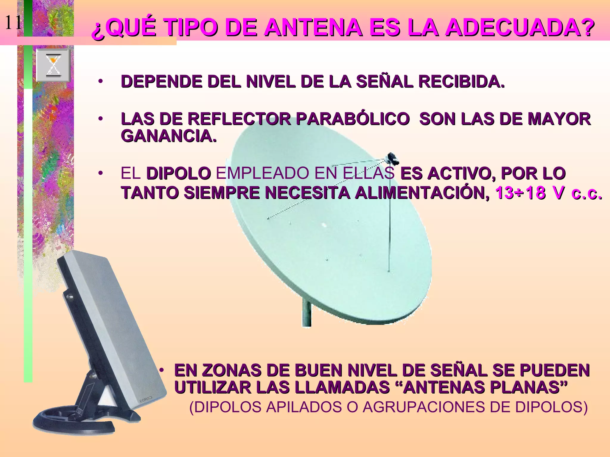11   ¿QUÉ TIPO DE ANTENA ES LA ADECUADA?

     •   DEPENDE DEL NIVEL DE LA SEÑAL RECIBIDA.

     •   LAS DE REFLECTOR PARABÓLICO SON LAS DE MAYOR
         GANANCIA.

     •   EL DIPOLO EMPLEADO EN ELLAS ES ACTIVO, POR LO
         TANTO SIEMPRE NECESITA ALIMENTACIÓN, 13÷18 V c.c.




            • EN ZONAS DE BUEN NIVEL DE SEÑAL SE PUEDEN
              UTILIZAR LAS LLAMADAS “ANTENAS PLANAS”
               (DIPOLOS APILADOS O AGRUPACIONES DE DIPOLOS)
 