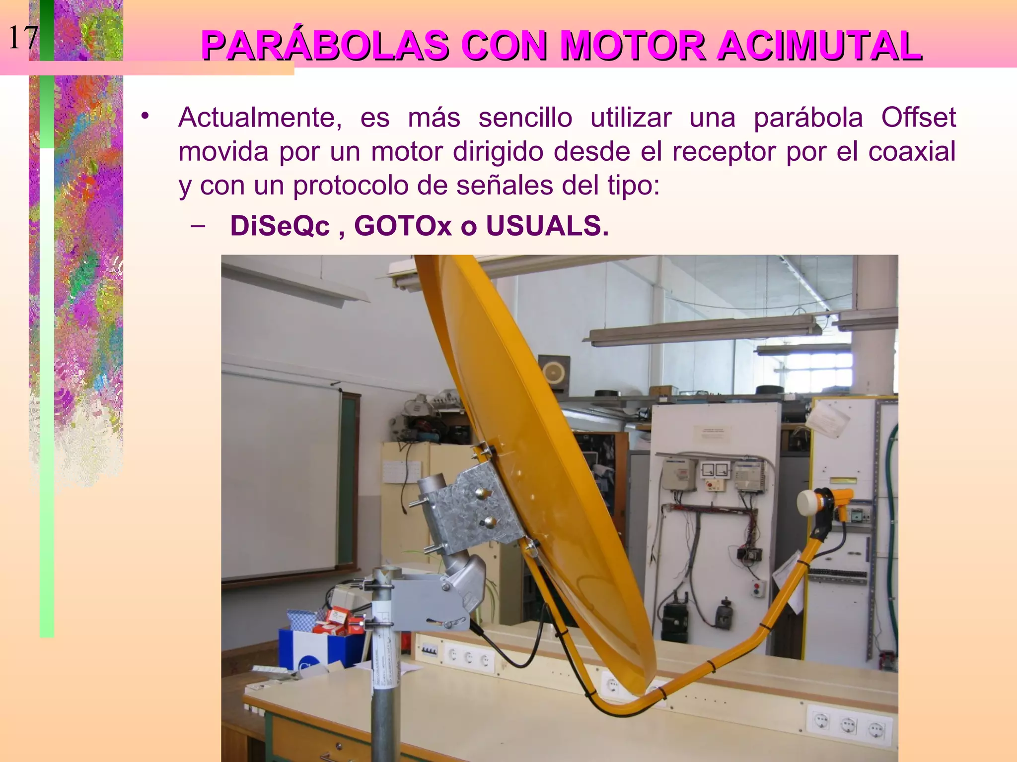 17        PARÁBOLAS CON MOTOR ACIMUTAL
     •   Actualmente, es más sencillo utilizar una parábola Offset
         movida por un motor dirigido desde el receptor por el coaxial
         y con un protocolo de señales del tipo:
          – DiSeQc , GOTOx o USUALS.
 