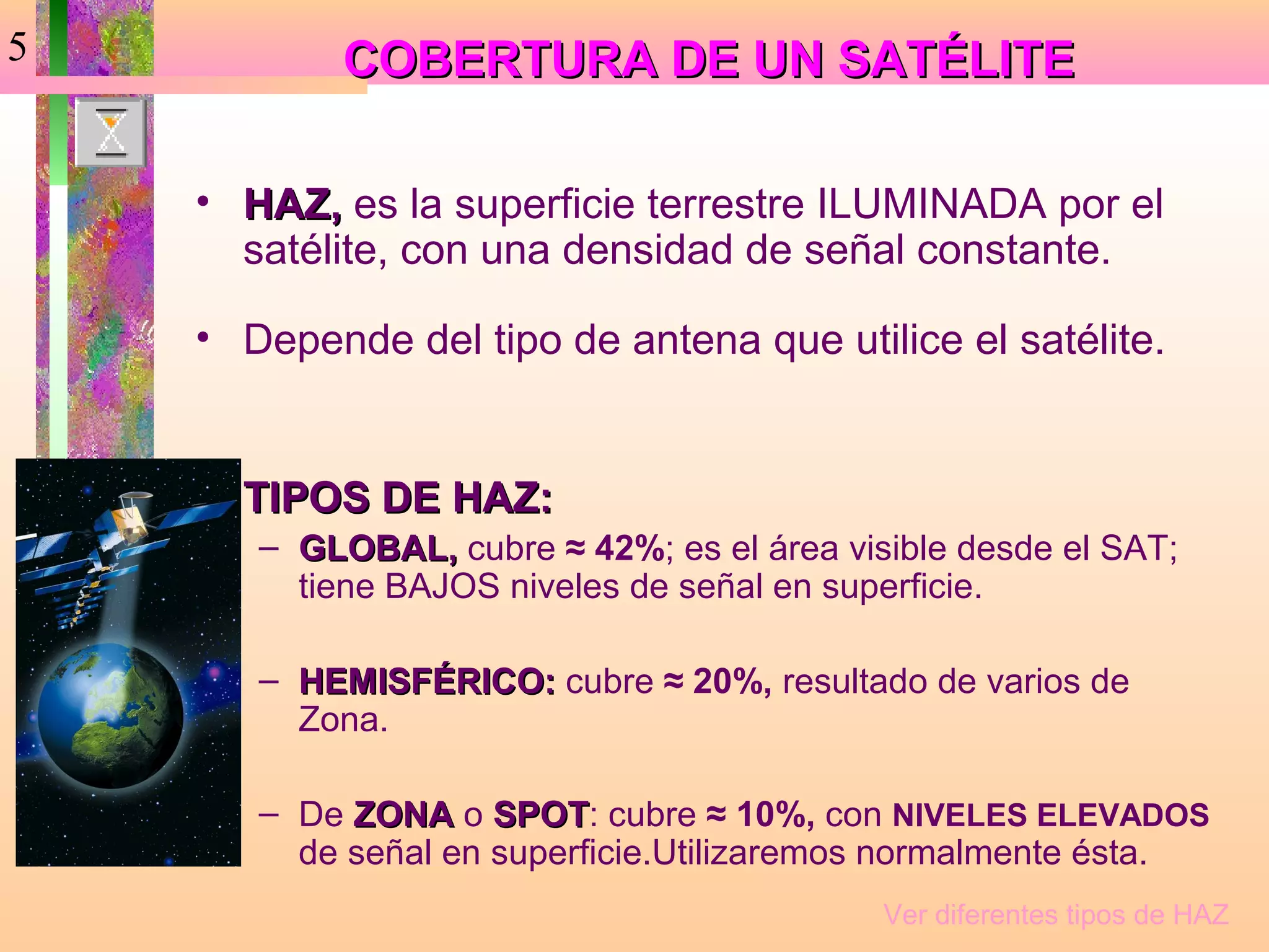 5           COBERTURA DE UN SATÉLITE

    • HAZ, es la superficie terrestre ILUMINADA por el
      satélite, con una densidad de señal constante.

    • Depende del tipo de antena que utilice el satélite.


    • TIPOS DE HAZ:
       – GLOBAL, cubre ≈ 42%; es el área visible desde el SAT;
         tiene BAJOS niveles de señal en superficie.

       – HEMISFÉRICO: cubre ≈ 20%, resultado de varios de
         Zona.

       – De ZONA o SPOT: cubre ≈ 10%, con NIVELES ELEVADOS
                     SPOT
         de señal en superficie.Utilizaremos normalmente ésta.
                                            Ver diferentes tipos de HAZ
 