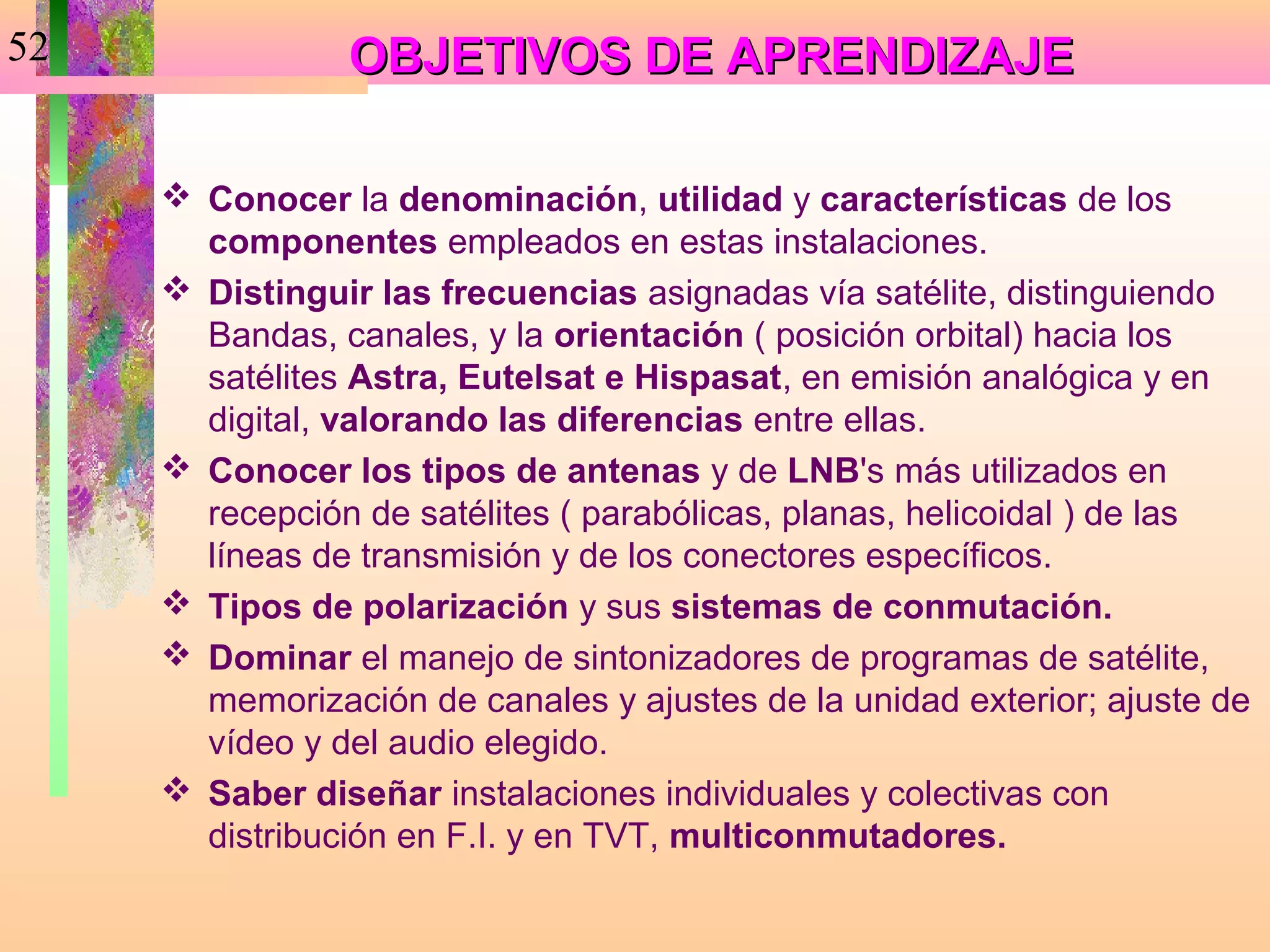 52              OBJETIVOS DE APRENDIZAJE

      Conocer la denominación, utilidad y características de los
       componentes empleados en estas instalaciones.
      Distinguir las frecuencias asignadas vía satélite, distinguiendo
       Bandas, canales, y la orientación ( posición orbital) hacia los
       satélites Astra, Eutelsat e Hispasat, en emisión analógica y en
       digital, valorando las diferencias entre ellas.
      Conocer los tipos de antenas y de LNB's más utilizados en
       recepción de satélites ( parabólicas, planas, helicoidal ) de las
       líneas de transmisión y de los conectores específicos.
      Tipos de polarización y sus sistemas de conmutación.
      Dominar el manejo de sintonizadores de programas de satélite,
       memorización de canales y ajustes de la unidad exterior; ajuste de
       vídeo y del audio elegido.
      Saber diseñar instalaciones individuales y colectivas con
       distribución en F.I. y en TVT, multiconmutadores.
 
