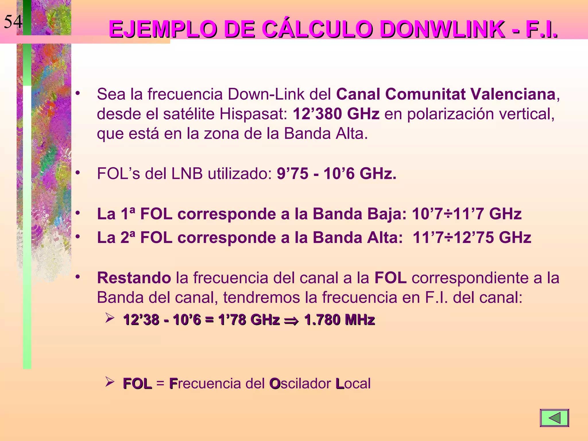 54        EJEMPLO DE CÁLCULO DONWLINK - F.I.

     •   Sea la frecuencia Down-Link del Canal Comunitat Valenciana,
         desde el satélite Hispasat: 12’380 GHz en polarización vertical,
         que está en la zona de la Banda Alta.

     •   FOL’s del LNB utilizado: 9’75 - 10’6 GHz.

     •   La 1ª FOL corresponde a la Banda Baja: 10’7÷11’7 GHz
     •   La 2ª FOL corresponde a la Banda Alta: 11’7÷12’75 GHz

     •   Restando la frecuencia del canal a la FOL correspondiente a la
         Banda del canal, tendremos la frecuencia en F.I. del canal:
           12’38 - 10’6 = 1’78 GHz ⇒ 1.780 MHz



           FOL = Frecuencia del Oscilador Local
 