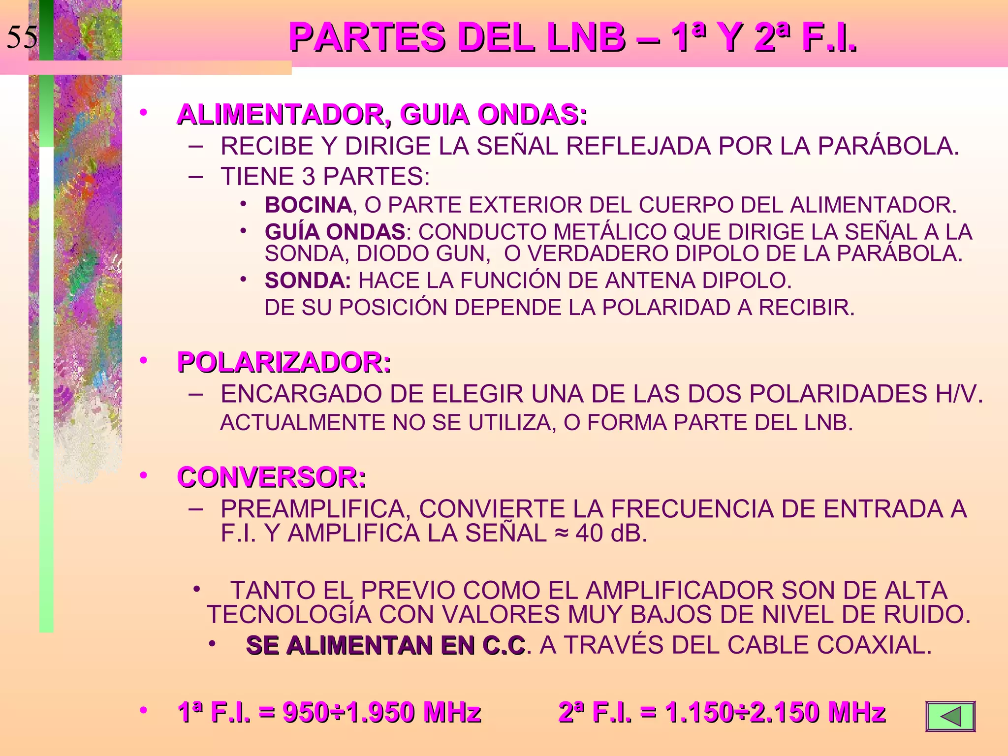 55                 PARTES DEL LNB – 1ª Y 2ª F.I.
     •   ALIMENTADOR, GUIA ONDAS:
         – RECIBE Y DIRIGE LA SEÑAL REFLEJADA POR LA PARÁBOLA.
         – TIENE 3 PARTES:
                • BOCINA, O PARTE EXTERIOR DEL CUERPO DEL ALIMENTADOR.
                • GUÍA ONDAS: CONDUCTO METÁLICO QUE DIRIGE LA SEÑAL A LA
                  SONDA, DIODO GUN, O VERDADERO DIPOLO DE LA PARÁBOLA.
                • SONDA: HACE LA FUNCIÓN DE ANTENA DIPOLO.
                  DE SU POSICIÓN DEPENDE LA POLARIDAD A RECIBIR.

     •   POLARIZADOR:
         – ENCARGADO DE ELEGIR UNA DE LAS DOS POLARIDADES H/V.
              ACTUALMENTE NO SE UTILIZA, O FORMA PARTE DEL LNB.

     •   CONVERSOR:
         – PREAMPLIFICA, CONVIERTE LA FRECUENCIA DE ENTRADA A
           F.I. Y AMPLIFICA LA SEÑAL ≈ 40 dB.

          •    TANTO EL PREVIO COMO EL AMPLIFICADOR SON DE ALTA
              TECNOLOGÍA CON VALORES MUY BAJOS DE NIVEL DE RUIDO.
              • SE ALIMENTAN EN C.C. A TRAVÉS DEL CABLE COAXIAL.
                                C.C

     •   1ª F.I. = 950÷1.950 MHz        2ª F.I. = 1.150÷2.150 MHz
 