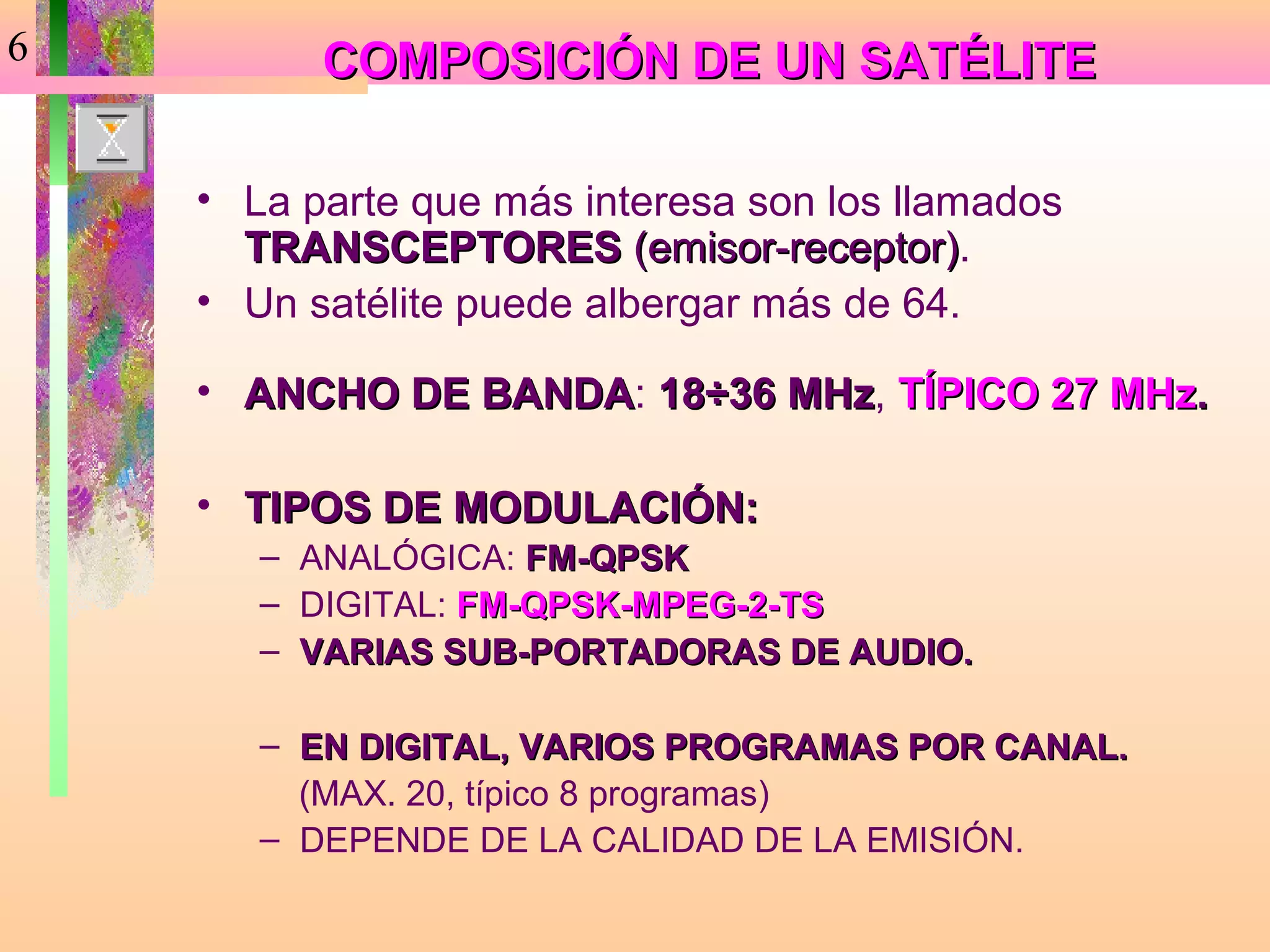 6         COMPOSICIÓN DE UN SATÉLITE

    • La parte que más interesa son los llamados
      TRANSCEPTORES (emisor-receptor).
                           (emisor-receptor)
    • Un satélite puede albergar más de 64.

    • ANCHO DE BANDA: 18÷36 MHz, TÍPICO 27 MHz.
               BANDA        MHz

    • TIPOS DE MODULACIÓN:
       – ANALÓGICA: FM-QPSK
       – DIGITAL: FM-QPSK-MPEG-2-TS
       – VARIAS SUB-PORTADORAS DE AUDIO.

       – EN DIGITAL, VARIOS PROGRAMAS POR CANAL.
         (MAX. 20, típico 8 programas)
       – DEPENDE DE LA CALIDAD DE LA EMISIÓN.
 