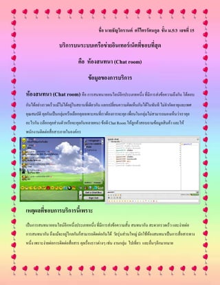 ชื่อ นายธัญวิกรานต์ ตรีไตรรัตนกูล ชั้น ม.5/3 เลขที่ 15
บริการบนระบบเครือข่ายอินเทอร์เน็ตที่ชอบที่สุด
คือ ห้องสนทนา (Chat room)
ข้อมูลของการบริการ
ห้องสนทนา (Chat room) คือ การสนทนาออนไลน์อีกประเภทหนึ่ง ที่มีการส่งข้อความถึงกัน โต้ตอบ
กันได้อย่างรวดเร็วแม้ไม่ได้อยู่ในสถานที่เดียวกัน แลกเปลี่ยนความคิดเห็นกันได้ในทันที ไม่จากัดอายุและเพศ
คุณสมบัติ คุยกันเป็นกลุ่มหรือเลือกคุยเฉพาะคนที่เราต้องการจะคุย เพื่อนในกลุ่มไม่สามารถมองเห็นว่าเราคุย
อะไรกัน (เลือกคุยส่วนตัวหรือจะคุยกันหลายคน) ข้อดีChat Roomให้ลูกค้าสอบถามข้อมูลสินค้า และให้
พนักงานติดต่อสื่อสารภายในองค์กร
เหตุผลที่ชอบการบริการนี้เพราะ
เป็นการสนทนาออนไลน์อีกหนึ่งประเภทหนึ่ง ที่มีการส่งข้อความสั้น สนทนากัน สะดวกรวดเร็ว และง่ายต่อ
การสนทนากัน ถึงแม้จะอยู่ไกลกันก็สามารถติดต่อกันได้ วัยรุ่นส่วนใหญ่ มักใช้ห้องสนทนาเป็นการสื่อสารทาง
หนึ่ง เพราะง่ายต่อการติดต่อสื่อสาร คุยเรื่องราวต่างๆ เช่น งานกลุ่ม ไปเที่ยว และอื่นๆอีกมากมาย
 
