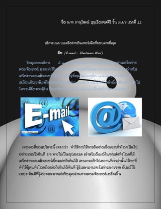 ชื่อ นาย ภานุวัฒน์ บุญเรืองยศศิริ ชั้น ม.5/3 เลขที่ 22
บริการบนระบบเครือข่ายอินเทอร์เน็ตที่ชอบมากที่สุด
คือ (E-mail : Electronic Mail)
ข้อมูลของบริการ E-mail คือ จดหมาย ที่ใช้รับส่งกันโดยผ่านเครือข่าย
คอมพิวเตอร์ บางแห่งใช้เฉพาะภายใน บางแห่งใช้เฉพาะภายนอกองค์กร (สาหรับ
เครือข่ายคอมพิวเตอร์ที่มีขนาดใหญ่ที่สุดในโลกคือ internet) การใช้งานก็
เหมือนกับเราพิมพ์ข้อความในโปรแกรม word จากนั้นก็คลิกคาสั่ง เพื่อส่งออกไป
โดยจะมีชื่อของผู้รับ ซึ่งเราเรียกว่า Email Address เป็นหลักในการรับส่ง
เหตุผลที่ชอบบริการนี้ เพราะว่า ทาให้การให้การติดต่อสื่อสารทั่วโลกเป็นไป
อย่างรวดเร็วทันที ระยะทางไม่เป็นอุปสรรค สาหรับอีเมล์ในทุกแห่งทั่วโลกที่มี
เครือข่ายคอมพิวเตอร์เชื่อมต่อถึงกันได้ สามารถเข้าไปสถานที่เหล่านั้นได้ทุกที่
ทาให้ผู้คนทั่วโลกติดต่อถึงกันได้ทันที ผู้รับสามารถจะรับข่าวสารจาก อีเมล์ได้
แทบจะทันทีที่ผู้ส่งจดหมายส่งข้อมูลผ่านทางคอมพิวเตอร์เสร็จสิ้น
 