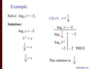 Example
Solve: log3 x = −2.              1
                      Check: x =
                                 9
Solution:
                           log 3 x = −2
       log 3 x = −2            1
                         log 3     ? −2
            3−2 = x            9
                         log 3 3−2
            1
             2
               =x            −2 − 2 TRUE
            3
             1
               =x                     1
             9        The solution is .
                                      9
                                          Slide 4.5/5.5 - 10
 