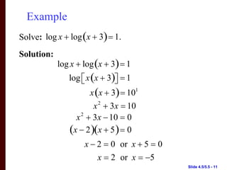 Example
Solve: log x + log (x + 3) = 1.
Solution:
            log x + log (x + 3) = 1
               log ⎡ x (x + 3)⎤ = 1
                   ⎣          ⎦
                      x (x + 3) = 101
                       x + 3x = 10
                         2

                 x 2 + 3x − 10 = 0
               (x − 2 )(x + 5 ) = 0
                    x − 2 = 0 or x + 5 = 0
                        x = 2 or x = −5
                                             Slide 4.5/5.5 - 11
 