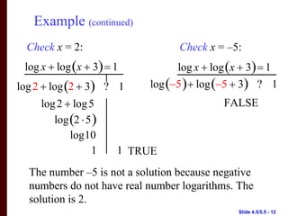 Example (continued)
  Check x = 2:                    Check x = –5:
 log x + log (x + 3) = 1         log x + log (x + 3) = 1
log 2 + log (2 + 3) ? 1    log (−5 ) + log (−5 + 3) ? 1
     log 2 + log 5                         FALSE
        log (2 ⋅ 5 )
            log10
                  1    1 TRUE
  The number –5 is not a solution because negative
  numbers do not have real number logarithms. The
  solution is 2.
                                               Slide 4.5/5.5 - 12
 