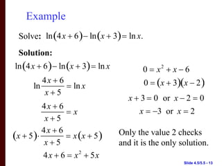 Example
 Solve: ln (4x + 6 ) − ln (x + 3) = ln x.
 Solution:
ln (4x + 6 ) − ln (x + 3) = ln x          0 = x2 + x − 6
         4x + 6                             0 = (x + 3)(x − 2 )
      ln        = ln x
          x+5
                                      x + 3 = 0 or x − 2 = 0
          4x + 6
                 =x                      x = −3 or x = 2
           x+5
          4x + 6
(x + 5 )⋅        = x (x + 5 )      Only the value 2 checks
           x+5                     and it is the only solution.
          4x + 6 = x 2 + 5x
                                                        Slide 4.5/5.5 - 13
 