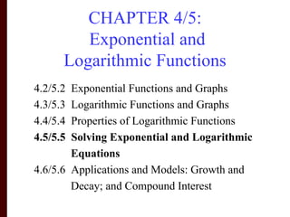 CHAPTER 4/5:
         Exponential and
      Logarithmic Functions
4.2/5.2 Exponential Functions and Graphs
4.3/5.3 Logarithmic Functions and Graphs
4.4/5.4 Properties of Logarithmic Functions
4.5/5.5 Solving Exponential and Logarithmic
        Equations
4.6/5.6 Applications and Models: Growth and
        Decay; and Compound Interest
 