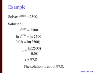 Example
Solve: e0.08t = 2500.
Solution:
        e0.08 t = 2500
     ln e0.08 t = ln 2500
     0.08t = ln(2500)
             ln(2500)
          t=
               0.08
             t ≈ 97.8
            The solution is about 97.8.
                                          Slide 4.5/5.5 - 8
 