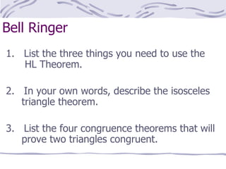 Bell Ringer 1.  List the three things you need to use the    HL Theorem. 2.  In your own words, describe the isosceles    triangle theorem. 3.  List the four congruence theorems that will    prove two triangles congruent. 