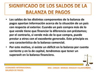 • Los saldos de los distintos componentes de la balanza de
  pagos aportan información acerca de la situación de un país
  con respecto al exterior. Cuando un país compra más de lo
  que vende tiene que financiar la diferencia con préstamos;
  por el contrario, si vende más de lo que compra, puede
  prestar a otros con el excedente generado. Este principio es
  una característica de la balanza comercial.
• Por este motivo, si existe un déficit en la balanza por cuenta
  corriente y en la de capital, tendremos que tener un
  superavit en la balanza financiera.


ECONOMÍA INTERNACIONAL:         MSC. CARLOS MANUEL MASSUH VILLAVICENCIO
BALANZA DE PAGOS
 