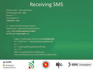 Receiving SMS 
Bundle bundle = intent.getExtras(); 
SmsMessage[] msgs = null; 
String str = ""; 
String address=""; 
if (bundle != null) 
{ 
//---retrieve the SMS message received--- 
Object[] pdus = (Object[]) bundle.get("pdus"); 
msgs = new SmsMessage[pdus.length]; 
for (int i=0; i<msgs.length; i++) 
{ 
msgs[i] = SmsMessage.createFromPdu((byte[])pdus[i]); 
str += "SMS from " + msgs[i].getOriginatingAddress(); 
str += " :"; 
str += msgs[i].getMessageBody().toString(); 
str += "n"; 
address=msgs[i].getOriginatingAddress(); 
Toast.makeText(context, str, Toast.LENGTH_LONG).show(); 
} 
 