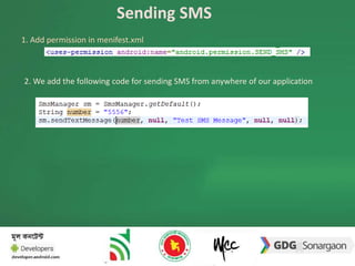 Sending SMS 
1. Add permission in menifest.xml 
2. We add the following code for sending SMS from anywhere of our application 
 
