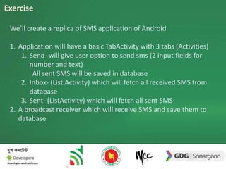 Exercise 
We’ll create a replica of SMS application of Android 
1. Application will have a basic TabActivity with 3 tabs (Activities) 
1. Send- will give user option to send sms (2 input fields for 
number and text) 
All sent SMS will be saved in database 
2. Inbox- (List Activity) which will fetch all received SMS from 
database 
3. Sent- (ListActivity) which will fetch all sent SMS 
2. A broadcast receiver which will receive SMS and save them to 
database 
 