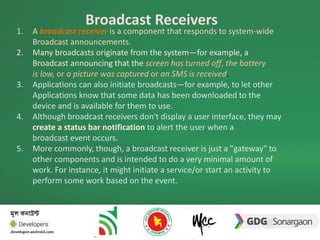 Broadcast Receivers 
1. A broadcast receiver is a component that responds to system-wide 
Broadcast announcements. 
2. Many broadcasts originate from the system—for example, a 
Broadcast announcing that the screen has turned off, the battery 
is low, or a picture was captured or an SMS is received. 
3. Applications can also initiate broadcasts—for example, to let other 
Applications know that some data has been downloaded to the 
device and is available for them to use. 
4. Although broadcast receivers don't display a user interface, they may 
create a status bar notification to alert the user when a 
broadcast event occurs. 
5. More commonly, though, a broadcast receiver is just a "gateway" to 
other components and is intended to do a very minimal amount of 
work. For instance, it might initiate a service/or start an activity to 
perform some work based on the event. 
 