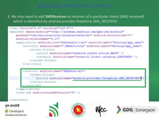 Broadcast Receivers (Contd.) 
3. We also need to add SMSReceiver as receiver of a particular Intent (SMS received) 
which is identified by android.provider.Telephony.SMS_RECEIVED 
BroadcastReceiver 
 