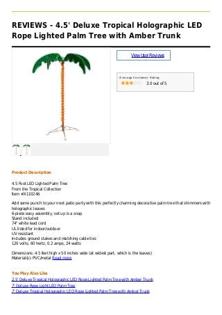 REVIEWS - 4.5' Deluxe Tropical Holographic LED
Rope Lighted Palm Tree with Amber Trunk
ViewUserReviews
Average Customer Rating
3.0 out of 5
Product Description
4.5 Foot LED Lighted Palm Tree
From the Tropical Collection
Item #X110246
Add some punch to your next patio party with this perfectly charming decorative palm tree that shimmers with
holographic leaves
6-piece easy assembly, set up is a snap
Stand included
74" white lead cord
UL listed for indoor/outdoor
UV resistant
Includes ground stakes and matching cable ties
120 volts, 60 hertz, 0.2 amps, 24 watts
Dimensions: 4.5 feet high x 50 inches wide (at widest part, which is the leaves)
Material(s): PVC/metal Read more
You May Also Like
2.5' Deluxe Tropical Holographic LED Rope Lighted Palm Tree with Amber Trunk
7' Deluxe Rope Light LED Palm Tree
7' Deluxe Tropical Holographic LED Rope Lighted Palm Tree with Amber Trunk
 