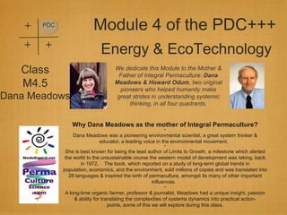 +   PDC
                           Module 4 of the PDC+++
    +   +
                              Energy & EcoTechnology
   Class                             We dedicate this Module to the Mother &
                                      Father of Integral Permaculture: Dana
   M4.5                              Meadows & Howard Odum, two original
                                       pioneers who helped humanity make
Dana Meadows                          great strides in understanding systemic
                                           thinking, in all four quadrants.


                  Why Dana Meadows as the mother of Integral Permaculture?
                                                           *
                  Dana Meadows was a pioneering environmental scientist, a great system thinker &
                           educator, a leading voice in the environmental movement.
                                                           *
               She is best known for being the lead author of Limits to Growth, a milestone which alerted
               the world to the unsustainable course the western model of development was taking, back
                      in 1972. The book, which reported on a study of long-term global trends in
              population, economics, and the environment, sold millions of copies and was translated into
                 28 languages & inspired the birth of permaculture, amongst its many of other important
                                                       influences.
                                                           *
              A long-time organic farmer, professor & journalist, Meadows had a unique insight, passion
                  & ability for translating the complexities of systems dynamics into practical action-
                                   points, some of this we will explore during this class.
 