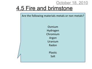 4.5 Fire and brimstone October 18, 2010 Are the following materials metals or non metals? Osmium Hydrogen Chromium Argon Uranium Radon Plastic Salt 