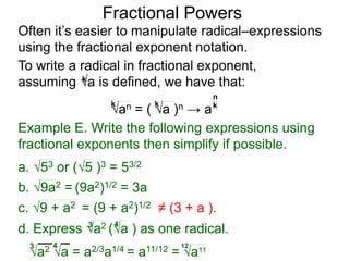 Fractional Powers
Often it’s easier to manipulate radical–expressions
using the fractional exponent notation.
a2 a = a2/3a1/4 = a11/12 = a11
3 4 12
To write a radical in fractional exponent,
assuming a is defined, we have that:k
an = ( a )n → a
k k k
n
Example E. Write the following expressions using
fractional exponents then simplify if possible.
c. 9 + a2 = (9 + a2)1/2 ≠ (3 + a ).
a. 53 or (5 )3 = 53/2
b. 9a2 = (9a2)1/2 = 3a
d. Express a2 (a ) as one radical.3 4
 