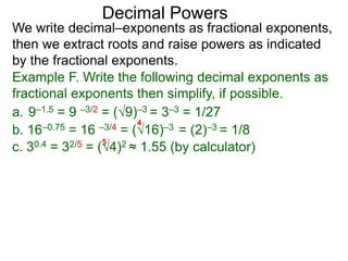 Decimal Powers
We write decimal–exponents as fractional exponents,
then we extract roots and raise powers as indicated
by the fractional exponents.
Example F. Write the following decimal exponents as
fractional exponents then simplify, if possible.
a. 9–1.5 = 9 –3/2 = (9)–3 = 3–3 = 1/27
b. 16–0.75 = 16 –3/4 = (16)–3 = (2)–3 = 1/8
4
c. 30.4 = 32/5 = (4)2 ≈ 1.55 (by calculator)
5
 
