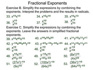 Exercise B. Simplify the expressions by combining the
exponents. Interpret the problems and the results in radicals.
34. x1/2x1/433. x1/3x1/3 35. x1/2x1/3
37.36. 38.x1/3
x1/4 x1/3
x1/3
x1/2
Fractional Exponents
x1/2
Exercise C. Simplify the expressions by combining the
exponents. Leave the answers in simplified fractional
exponents.
40. x1/4x3/2x2/3
39. x1/3x4/3x1/2
45.
48.
y1/2x1/3
x–1/4
x4/3y–3/2
x1/2
41. x3/4y1/2x3/2y4/3
43. y–2/3x–1/4y–3/2x–2/342. y–1/4x5/6x4/3y1/2 44. x3/4y1/2x3/2y4/3
46.
x1/4
x–1/2
47.
x–1/4
x–1/2
49.
y–1/2x1/3
y–4/3x–3/2
50.
(8x2)1/3
(4x)3/2
51.
(27x2)–1/3
(9x)1/2
52.
(100x2)–1/2
(64x)1/3
53.
(36x3)–1/2
(64x1/2)–1/3
 