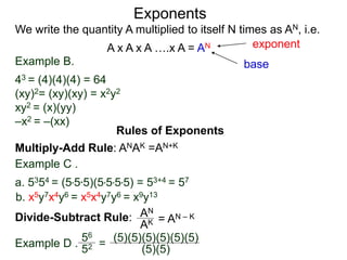 Example B.
43 = (4)(4)(4) = 64
(xy)2= (xy)(xy) = x2y2
xy2 = (x)(yy)
–x2 = –(xx)
base
exponent
Exponents
Multiply-Add Rule: ANAK =AN+K
Example C .
a. 5354 = (5*5*5)(5*5*5*5) = 53+4 = 57
b. x5y7x4y6 = x5x4y7y6 = x9y13
Rules of Exponents
Divide-Subtract Rule: AN
AK = AN – K
We write the quantity A multiplied to itself N times as AN, i.e.
A x A x A ….x A = AN
Example D .
56
52 =
(5)(5)(5)(5)(5)(5)
(5)(5)
 