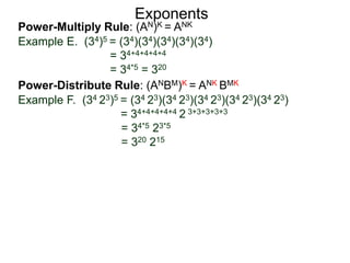 Power-Multiply Rule: (AN)K = ANK
Example E. (34)5 = (34)(34)(34)(34)(34)
= 34+4+4+4+4
= 34*5 = 320
Exponents
Power-Distribute Rule: (ANBM)K = ANK BMK
Example F. (34 23)5 = (34 23)(34 23)(34 23)(34 23)(34 23)
= 34+4+4+4+4 2 3+3+3+3+3
= 34*5 23*5
= 320 215
 