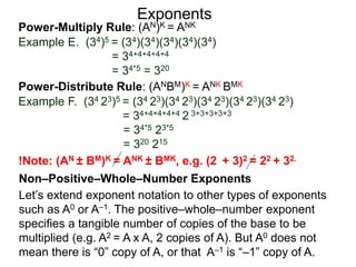 Power-Multiply Rule: (AN)K = ANK
Example E. (34)5 = (34)(34)(34)(34)(34)
= 34+4+4+4+4
= 34*5 = 320
Exponents
Power-Distribute Rule: (ANBM)K = ANK BMK
Example F. (34 23)5 = (34 23)(34 23)(34 23)(34 23)(34 23)
= 34+4+4+4+4 2 3+3+3+3+3
= 34*5 23*5
= 320 215
Let’s extend exponent notation to other types of exponents
such as A0 or A–1. The positive–whole–number exponent
specifies a tangible number of copies of the base to be
multiplied (e.g. A2 = A x A, 2 copies of A). But A0 does not
mean there is “0” copy of A, or that A–1 is “–1” copy of A.
Non–Positive–Whole–Number Exponents
!Note: (AN ± BM)K = ANK ± BMK, e.g. (2 + 3)2 = 22 + 32.
 