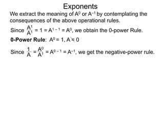 Exponents
Since = 1 = A1 – 1 = A0, we obtain the 0-power Rule.
A1
A1
Since = = A0 – 1 = A–1, we get the negative-power rule.
1
A
A0
A1
0-Power Rule: A0 = 1, A = 0
We extract the meaning of A0 or A–1 by contemplating the
consequences of the above operational rules.
 